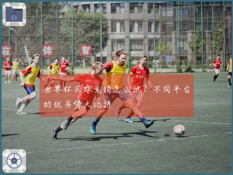 世界杯买球竞猜怎么玩？不同平台的优劣势大比拼