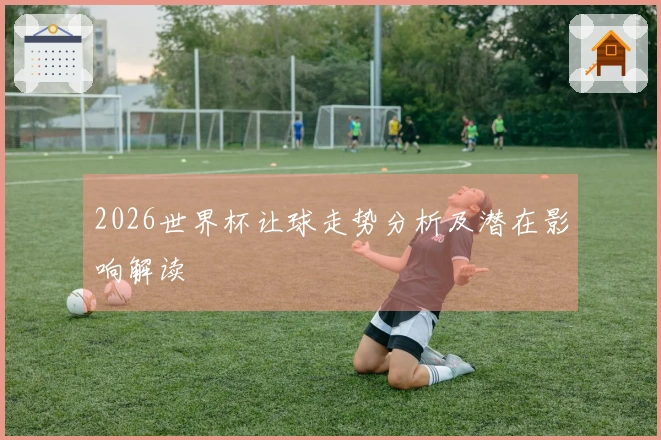 2026世界杯让球走势分析及潜在影响解读