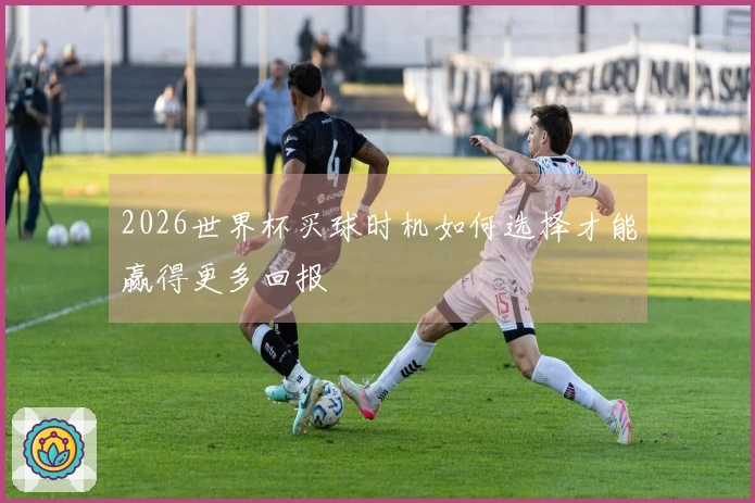 2026世界杯买球时机如何选择才能赢得更多回报