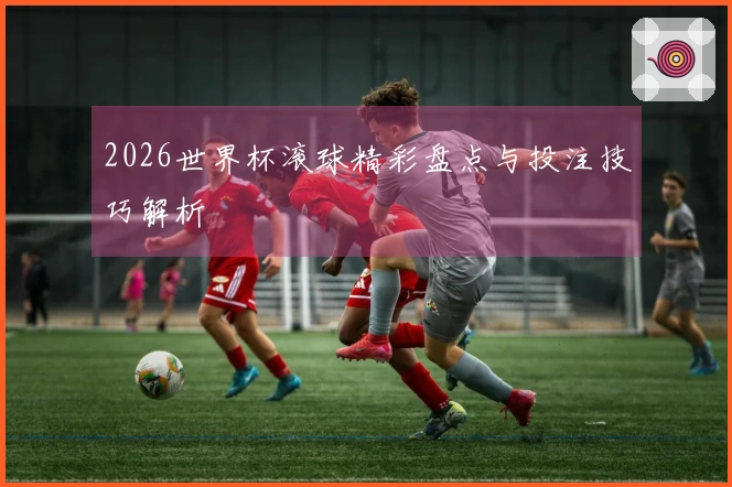 2026世界杯滚球精彩盘点与投注技巧解析