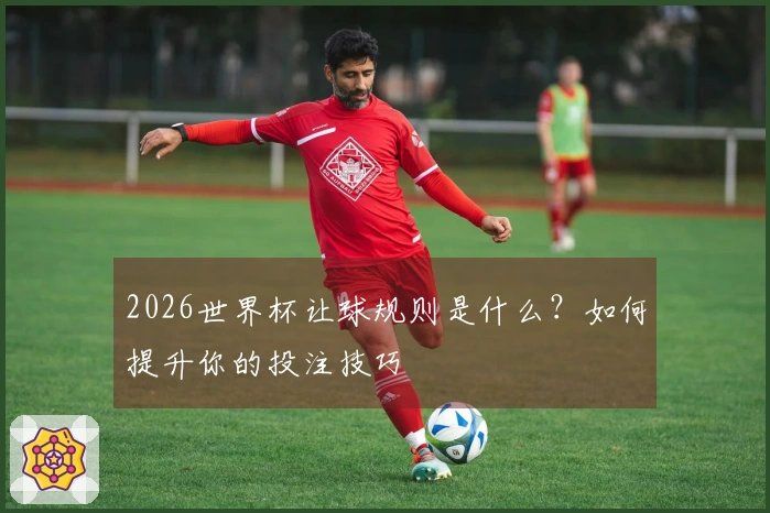 2026世界杯让球规则是什么？如何提升你的投注技巧