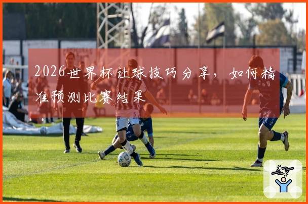 2026世界杯让球技巧分享，如何精准预测比赛结果